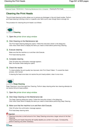 Page 641Advanced Guide > Maintenance > Performing Maintenance from a Computer > Cleaning the Print Heads 
Cleaning the Print Heads 
The print head cleaning function allows you to remove any blockages in the print head nozzles. Perform
print head cleaning if printing is faint or a specific color fails to print, even though there is enough ink. 
The procedure for cleaning the print heads is as follows: 
 Cleaning 
1.Open the printer driver setup window
2.Click Cleaning on the Maintenance tab 
The Print Head...