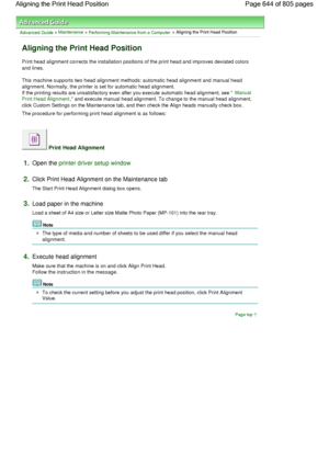 Page 644Advanced Guide > Maintenance > Performing Maintenance from a Computer > Aligning the Print Head Position 
Aligning the Print Head Position 
Print head alignment corrects the installation positions of the print head and improves deviated colors
and lines. 
This machine supports two head alignment methods: automatic head alignment and manual head
alignment. Normally, the printer is set for automatic head alignment.
If the printing results are unsatisfactory even after you execute automatic head alignment,...