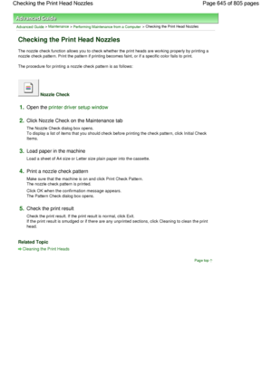 Page 645Advanced Guide > Maintenance > Performing Maintenance from a Computer > Checking the Print Head Nozzles 
Checking the Print Head Nozzles 
The nozzle check function allows you to check whether the print heads are working properly by printing a
nozzle check pattern. Print the pattern if printing becomes faint, or if a specific color fails to print. 
The procedure for printing a nozzle check pattern is as follows: 
 Nozzle Check 
1.Open the printer driver setup window
2.Click Nozzle Check on the Maintenance...