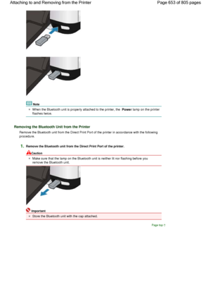 Page 653Note
When the Bluetooth unit is properly attached to the printer, the Power lamp on the printer
flashes twice.
Removing the Bluetooth Unit from the Printer
Remove the Bluetooth unit from the Direct Print Port of the printer in accordance with the following
procedure.
1.Remove the Bluetooth unit from the Direct Print Port of the printer.
Caution
Make sure that the lamp on the Bluetooth unit is neither lit nor flashing before you
remove the Bluetooth unit.
Important
Store the Bluetooth unit with the cap...