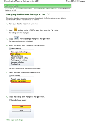 Page 681Advanced Guide > Changing the Machine Settings > Changing the Machine Settings on the LCD > Changing the Machine
Settings on the LCD
Changing the Machine Settings on the LCD
This section describes the procedure to change the settings in the Device settings screen, taking the
steps to specify Extended copy amount as an example.
1.Make sure that the machine is turned on.
2.Select  Settings on the HOME screen, then press the OK button.
The Settings screen is displayed.
3.Select  Device settings, then press...