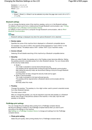 Page 684Bordered x 1, x 2, x 4, x 8
Borderless x 1, x 2, x 4, x 8
Mixed 1, 2, 3
Note
Mixed 1, Mixed 2, or Mixed 3 can be selected only when the page size is set to A4 or 8.5 x
11 (LTR).
Bluetooth settings
You can change the device name of the machine, passkey, and so on in the Bluetooth settings.
For details on how to print from a mobile phone through Bluetooth communication, see Printing
Photographs from a Wireless Communication Device.
For details on how to print from a computer through Bluetooth...