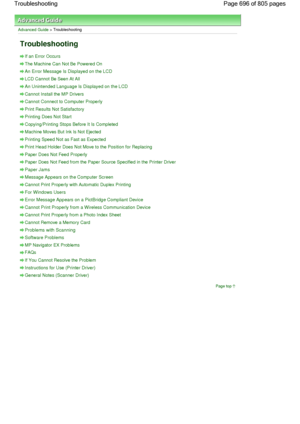 Page 696Advanced Guide > Troubleshooting
Troubleshooting
If an Error Occurs
The Machine Can Not Be Powered On
An Error Message Is Displayed on the LCD
LCD Cannot Be Seen At All
An Unintended Language Is Displayed on the LCD
Cannot Install the MP Drivers
Cannot Connect to Computer Properly
Print Results Not Satisfactory
Printing Does Not Start
Copying/Printing Stops Before It Is Completed
Machine Moves But Ink Is Not Ejected
Printing Speed Not as Fast as Expected
Print Head Holder Does Not Move to the Position...