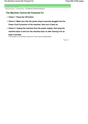 Page 699Advanced Guide > Troubleshooting > The Machine Cannot Be Powered On
The Machine Cannot Be Powered On
Check 1: Press the ON button.
Check 2: Make sure that the power plug is securely plugged into the
Power Cord Connector of the machine, then turn it back on.
Check 3: Unplug the machine from the power supply, then plug the
machine back in and turn the machine back on after leaving it for at
least 5 minutes.
If the problem is not resolved, contact your Canon service representative.
Page top
Page 699 of 805...