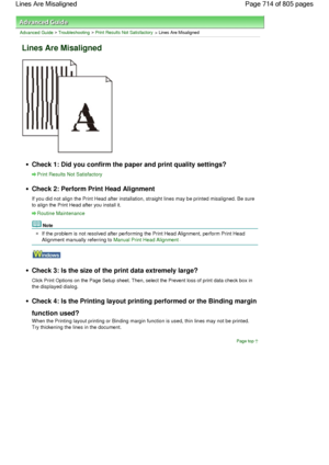 Page 714Advanced Guide > Troubleshooting > Print Results Not Satisfactory > Lines Are Misaligned
Lines Are Misaligned
Check 1: Did you confirm the paper and print quality settings?
Print Results Not Satisfactory
Check 2: Perform Print Head Alignment
If you did not align the Print Head after installation, straight lines may be printed misaligned. Be sure
to align the Print Head after you install it.
Routine Maintenance
Note
If the problem is not resolved after performing the Print Head Alignment, perform Print...