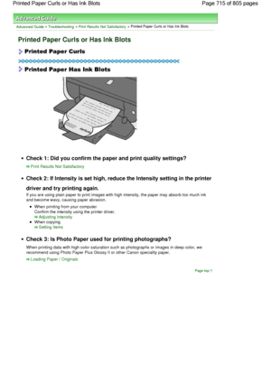 Page 715Advanced Guide > Troubleshooting > Print Results Not Satisfactory > Printed Paper Curls or Has Ink Blots
Printed Paper Curls or Has Ink Blots
Check 1: Did you confirm the paper and print quality settings?
Print Results Not Satisfactory
Check 2: If Intensity is set high, reduce the Intensity setting in the printer
driver and try printing again.
If you are using plain paper to print images with high intensity, the paper may absorb too much ink
and become wavy, causing paper abrasion.
When printing from...