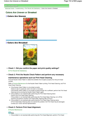 Page 722Advanced Guide > Troubleshooting > Print Results Not Satisfactory > Colors Are Uneven or Streaked
Colors Are Uneven or Streaked
Check 1: Did you confirm the paper and print quality settings?
Print Results Not Satisfactory
Check 2: Print the Nozzle Check Pattern and perform any necessary
maintenance operations such as Print Head Cleaning.
Print the Nozzle Check Pattern to determine whether the ink ejects properly from the print head
nozzles.
Refer to Routine Maintenance for the Nozzle Check Pattern...