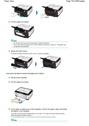 Page 7342.Pull the paper out slowly.
Note
Be careful not to touch the components inside the machine.
If you cannot pull the paper out, turn the machine off and turn it back on. The paper may
be ejected automatically.
3.Attach the Rear Cover.
Push the left side of the Rear Cover until it is closed completely.
If you were not able to remove the paper out in step 2:
4.Remove the Cassette.
5.Pull the paper out slowly.
6.If any paper is sticking out of the Cassette, remove the paper, align and reload
the paper in the...