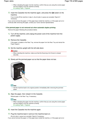 Page 735When reloading the paper into the machine, confirm that you are using the correct paper
and are loading it into the machine correctly.
Loading Paper / Originals
7.Insert the Cassette into the machine again, and press the OK button on the
machine.
If you turned off the machine in step 2, all print jobs in queue are canceled. Reprint if
necessary.
If you cannot remove the paper or if the paper tears inside the machine, or if the paper jam error
continues after removing the paper, contact your Canon service...