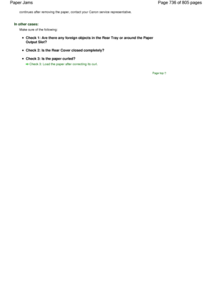 Page 736continues after removing the paper, contact your Canon service representative.
In other cases:
Make sure of the following:
Check 1: Are there any foreign objects in the Rear Tray or around the Paper
Output Slot?
Check 2: Is the Rear Cover closed completely?
Check 3: Is the paper curled?
Check 3: Load the paper after correcting its curl.
Page top
Page 736 of 805 pages Paper Jams
 