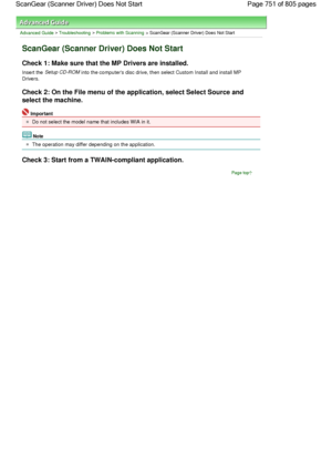 Page 751Advanced Guide > Troubleshooting > Problems with Scanning > ScanGear (Scanner Driver) Does Not Start
ScanGear (Scanner Driver) Does Not Start
Check 1: Make sure that the MP Drivers are installed.
Insert the Setup CD-ROM into the computers disc drive, then select Custom Install and install MP
Drivers.
Check 2: On the File menu of the application, select Select Source and
select the machine.
Important
Do not select the model name that includes WIA in it.
Note
The operation may differ depending on the...