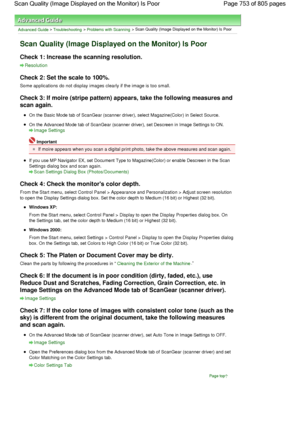 Page 753Advanced Guide > Troubleshooting > Problems with Scanning > Scan Quality (Image Displayed on the Monitor) Is Poor
Scan Quality (Image Displayed on the Monitor) Is Poor
Check 1: Increase the scanning resolution.
Resolution
Check 2: Set the scale to 100%.
Some applications do not display images clearly if the image is too small.
Check 3: If moire (stripe pattern) appears, take the following measures and
scan again.
On the Basic Mode tab of ScanGear (scanner driver), select Magazine(Color) in Select...