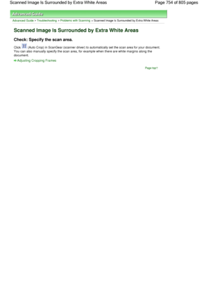 Page 754Advanced Guide > Troubleshooting > Problems with Scanning > Scanned Image Is Surrounded by Extra White Areas
Scanned Image Is Surrounded by Extra White Areas
Check: Specify the scan area.
Click  (Auto Crop) in ScanGear (scanner driver) to automatically set the scan area for your document.
You can also manually specify the scan area, for example when there are white margins along the
document.
Adjusting Cropping Frames
Page top
Page 754 of 805 pages Scanned Image Is Surrounded by Extra White Areas
 