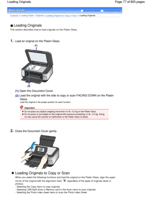 Page 77Advanced Guide  Troubleshooting
Contents > Loading Paper / Originals > Loading Originals to Copy or Scan > Loading Originals
 Loading Originals 
This section describes how to load originals on the Platen Glass.
1.Load an original on the Platen Glass.
(1) Open the Document Cover.
(2)
 Load the original with the side to copy or scan FACING DOWN on the Platen
Glass.
Load the original in the proper position for each function.
 Important
 Do not place any objects weighing more than 4.4 lb / 2.0 kg on the...