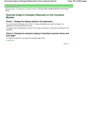 Page 764Advanced Guide > Troubleshooting > Software Problems > Scanned Image Is Enlarged (Reduced) on the Computer
Monitor
Scanned Image Is Enlarged (Reduced) on the Computer
Monitor
Check 1: Change the display setting in the application.
You cannot reduce the display size in Paint. To reduce the display size, open the images in an
application that accompanies the machine.
For details, refer to the applications manual. If you have any questions, contact the manufacturer of the
application.
Check 2: Change the...