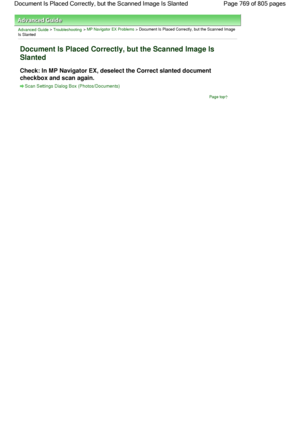 Page 769Advanced Guide > Troubleshooting > MP Navigator EX Problems > Document Is Placed Correctly, but the Scanned Image
Is Slanted
Document Is Placed Correctly, but the Scanned Image Is
Slanted
Check: In MP Navigator EX, deselect the Correct slanted document
checkbox and scan again.
Scan Settings Dialog Box (Photos/Documents)
Page top
Page 769 of 805 pages Document Is Placed Correctly, but the Scanned Image Is Slanted
 