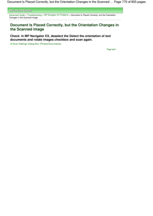 Page 770Advanced Guide > Troubleshooting > MP Navigator EX Problems > Document Is Placed Correctly, but the Orientation
Changes in the Scanned Image
Document Is Placed Correctly, but the Orientation Changes in
the Scanned Image
Check: In MP Navigator EX, deselect the Detect the orientation of text
documents and rotate images checkbox and scan again.
Scan Settings Dialog Box (Photos/Documents)
Page top
Page 770 of 805 pages Document Is Placed Correctly, but the Orientation Changes in the Scanned ...
 