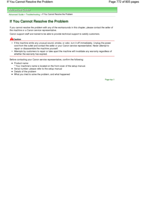 Page 772Advanced Guide > Troubleshooting > If You Cannot Resolve the Problem
If You Cannot Resolve the Problem
If you cannot resolve the problem with any of the workarounds in this chapter, please contact the seller of
the machine or a Canon service representative.
Canon support staff are trained to be able to provide technical support to satisfy customers.
Caution
If the machine emits any unusual sound, smoke, or odor, turn it off immediately. Unplug the power
cord from the outlet and contact the seller or your...