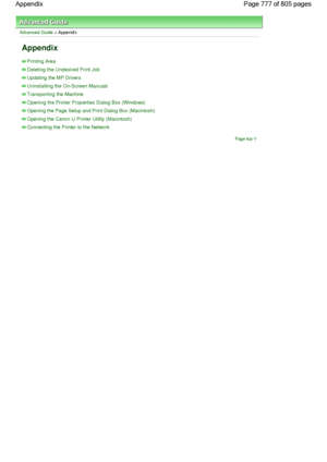 Page 777Advanced Guide > Appendix
Appendix
Printing Area
Deleting the Undesired Print Job
Updating the MP Drivers
Uninstalling the On-Screen Manuals
Transporting the Machine
Opening the Printer Properties Dialog Box (Windows)
Opening the Page Setup and Print Dialog Box (Macintosh)
Opening the Canon IJ Printer Utility (Macintosh)
Connecting the Printer to the Network
Page top
Page 777 of 805 pages Appendix
 