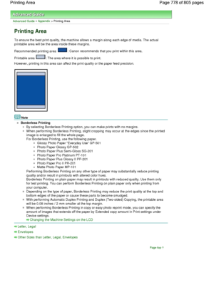 Page 778Advanced Guide > Appendix > Printing Area
Printing Area
To ensure the best print quality, the machine allows a margin along each edge of media. The actual
printable area will be the area inside these margins.
Recommended printing area 
: Canon recommends that you print within this area.
Printable area 
: The area where it is possible to print.
However, printing in this area can affect the print quality or the paper feed precision.
Note
Borderless Printing
By selecting Borderless Printing option, you can...