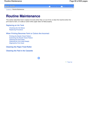 Page 80Advanced Guide  Troubleshooting
Contents > Routine Maintenance
Routine Maintenance 
This section describes how to replace ink tanks when they run out of ink, to clean the machine when the
print result is faint, or to take an action when paper does not feed properly.
Replacing an Ink Tank
Checking the Ink Status
Replacing Procedure
When Printing Becomes Faint or Colors Are Incorrect
Printing the Nozzle Check Pattern
Examining the Nozzle Check Pattern
Cleaning the Print Head
Cleaning the Print Head Deeply...