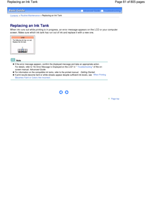 Page 81Advanced Guide  Troubleshooting
Contents > Routine Maintenance > Replacing an Ink Tank
Replacing an Ink Tank 
When ink runs out while printing is in progress, an error message appears on the LCD or your computer
screen. Make sure which ink tank has run out of ink and replace it with a new one.
 Note
 If the error message appears, confirm the displayed message and take an appropriate action.
For details, refer to An Error Message Is Displayed on the LCD in Troubleshooting of the on-
screen manual:...