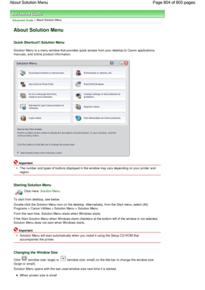 Page 804Advanced Guide > About Solution Menu
About Solution Menu
Quick Shortcut!! Solution Menu
Solution Menu is a menu window that provides quick access from your desktop to Canon applications,
manuals, and online product information.
Important
The number and types of buttons displayed in the window may vary depending on your printer and
region.
Starting Solution Menu
Click Here: Solution Menu
To start from desktop, see below.
Double-click the Solution Menu icon on the desktop. Alternatively, from the Start...