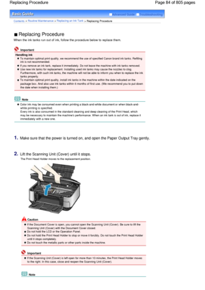 Page 84Advanced Guide  Troubleshooting
Contents > Routine Maintenance > Replacing an Ink Tank > Replacing Procedure
 Replacing Procedure 
When the ink tanks run out of ink, follow the procedure below to replace them.
 Important
Handling ink
 To maintain optimal print quality, we recommend the use of specified Canon brand ink tanks. Refilling
ink is not recommended. 
 If you remove an ink tank, replace it immediately. Do not leave the machine with ink tanks removed.
 Use new ink tanks for replacement. Installing...