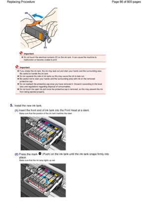 Page 86 Important
 Do not touch the electrical contacts (E) on the ink tank. It can cause the machine to
malfunction or become unable to print.
 Important
 If you shake the ink tank, the ink may leak out and stain your hands and the surrounding area.
Be careful to handle the ink tank.
 Do not squeeze the side of ink tanks as this may cause the ink to leak out.
 Be careful not to stain your hands and the surrounding area with ink on the removed
protective cap.
 Do not reattach the protective cap once you have...