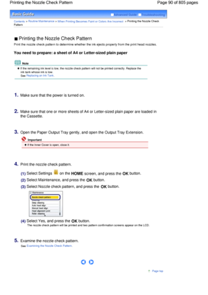 Page 90Advanced Guide  Troubleshooting
Contents > Routine Maintenance > When Printing Becomes Faint or Colors Are Incorrect > Printing the Nozzle Check
Pattern
 Printing the Nozzle Check Pattern 
Print the nozzle check pattern to determine whether the ink ejects properly from the print head nozzles.
You need to prepare: a sheet of A4 or Letter-sized plain paper
 Note
 If the remaining ink level is low, the nozzle check pattern will not be printed correctly. Replace the
ink tank whose ink is low.
See Replacing...