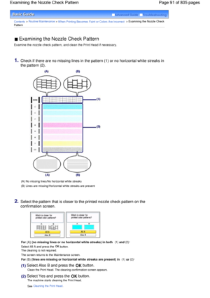 Page 91Advanced Guide  Troubleshooting
Contents > Routine Maintenance > When Printing Becomes Faint or Colors Are Incorrect > Examining the Nozzle Check
Pattern
 Examining the Nozzle Check Pattern 
Examine the nozzle check pattern, and clean the Print Head if necessary.
1.Check if there are no missing lines in the pattern (1) or no horizontal white streaks in
the pattern (2).
(A) No missing lines/No horizontal white streaks
(B) Lines are missing/Horizontal white streaks are present
2.Select the pattern that is...