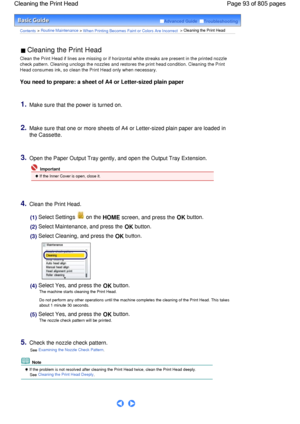 Page 93Advanced Guide  Troubleshooting
Contents > Routine Maintenance > When Printing Becomes Faint or Colors Are Incorrect > Cleaning the Print Head
 Cleaning the Print Head 
Clean the Print Head if lines are missing or if horizontal white streaks are present in the printed nozzle
check pattern. Cleaning unclogs the nozzles and restores the print head condition. Cleaning the Print
Head consumes ink, so clean the Print Head only when necessary.
You need to prepare: a sheet of A4 or Letter-sized plain paper...
