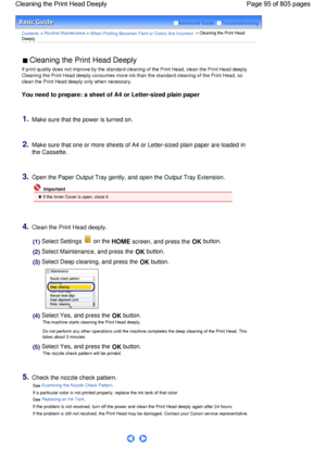 Page 95Advanced Guide  Troubleshooting
Contents > Routine Maintenance > When Printing Becomes Faint or Colors Are Incorrect > Cleaning the Print Head
Deeply
 Cleaning the Print Head Deeply 
If print quality does not improve by the standard cleaning of the Print Head, clean the Print Head deeply.
Cleaning the Print Head deeply consumes more ink than the standard cleaning of the Print Head, so
clean the Print Head deeply only when necessary.
You need to prepare: a sheet of A4 or Letter-sized plain paper
1.Make...