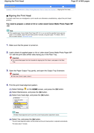 Page 97Advanced Guide  Troubleshooting
Contents > Routine Maintenance > When Printing Becomes Faint or Colors Are Incorrect > Aligning the Print Head
 Aligning the Print Head 
If printed ruled lines are misaligned or print results are otherwise unsatisfactory, adjust the print head
position.
You need to prepare: a sheet of A4 or Letter-sized Canon Matte Photo Paper MP
-101
 Note
 If the supplied paper (Canon Matte Photo Paper MP-101) is run out and the specified Canon genuine
paper is not available, adjust the...