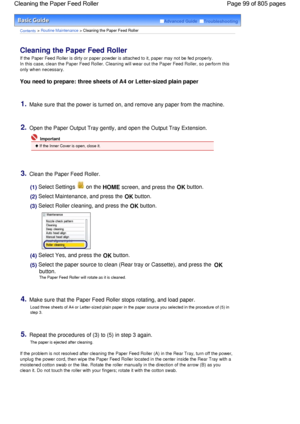 Page 99Advanced Guide  Troubleshooting
Contents > Routine Maintenance > Cleaning the Paper Feed Roller
Cleaning the Paper Feed Roller 
If the Paper Feed Roller is dirty or paper powder is attached to it, paper may not be fed properly.
In this case, clean the Paper Feed Roller. Cleaning will wear out the Paper Feed Roller, so perform this
only when necessary.
You need to prepare: three sheets of A4 or Letter-sized plain paper
1.Make sure that the power is turned on, and remove any paper from the machine.
2.Open...