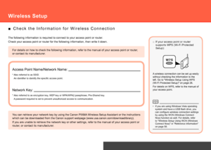 Page 24Network Connection
For details on how to check the following information, refer to the manu\
al of your access point or router, 
or contact its manufacturer.
C h e c k   t h e   I n f o r m a t i o n   f o r   W i r e l e s s   C o n n e c t i o n
■
The following information is required to connect to your access point or\
 router.
Check your access point or router for the following information, then wr\
ite it down.
Access Point Name/Network Name:
Network Key:
* Also referred to as SSID.
* Also...