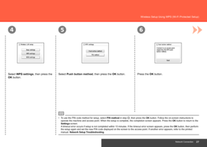 Page 29
564
Network Connection
Wireless Setup Using WPS (Wi-Fi Protected Setup) 
Select Push button method, then press the OK button. Press the OK button.
To use the PIN code method for setup, select PIN method in step , then press the OK button. Follow the on-screen instructions to 
operate the machine and access point. When the setup is complete, the co\
mpletion screen appears. Press the  OK button to return to the 
Settings screen.  
A timeout error occurs if setup is not completed within 10...