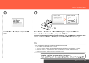 Page 35
45
C
Network Connection
Confirm Connection Status
Select Wireless LAN setting list or Wired LAN setting list, then press the OK button.
Select Confirm LAN settings, then press the OK 
button.
Now the machine is connected to the network. 
Next, read "[Network Connection] Install the Software" on page 34.
The machine and network device are turned on.
−
Make sure that Connection is set to  Active, then press the HOME button.
It may take a while before the connection is complete. In this...