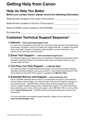 Page 2Getting Help from Canon
Help Us Help You Better
Before you contact Canon, please record the following information.
Serial Number (located on the inside of the product): ____________________
Model Number (located on the front of the product): _____________________
Setup CD-ROM number (located on the CD-ROM): _____________________
Purchase Date: __________________________________________________
Customer Technical Support Sequence*
1. Internet — www.canontechsupport.com
For quick and comprehensive...