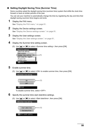 Page 101Chapter 5 99Faxing
„Setting Daylight Saving Time (Summer Time)
Some countries adopt the daylight saving time (summer time) system that shifts the clock time 
forward or back at certain periods of the year.
You can set your machine to automatically change the time by registering the day and time that 
daylight saving (summer time) begins and ends. 
1Display the FAX menu.
See “Display the FAX menu.” on page 81.
2Display the Device settings screen.
See “Display the Device settings screen.” on page 81....