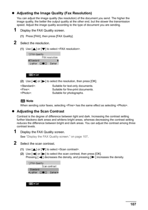 Page 109Chapter 5 107Faxing
zAdjusting the Image Quality (Fax Resolution)
You can adjust the image quality (fax resolution) of the document you send. The higher the 
image quality, the better the output quality at the other end, but the slower the transmission 
speed. Adjust the image quality according to the type of document you are sending.
1Display the FAX Quality screen.
(1)Press [FAX], then press [FAX Quality].
2Select the resolution.
(1)Use [ ] or [ ] to select .
(2)Use [ ] or [ ] to select the resolution,...