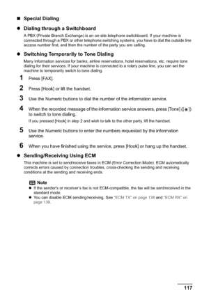 Page 119Chapter 5 117Faxing
„Special Dialing
zDialing through a Switchboard
A PBX (Private Branch Exchange) is an on-site telephone switchboard. If your machine is 
connected through a PBX or other telephone switching systems, you have to dial the outside line 
access number first, and then the number of the party you are calling.
zSwitching Temporarily to Tone Dialing
Many information services for banks, airline reservations, hotel reservations, etc. require tone 
dialing for their services. If your machine is...