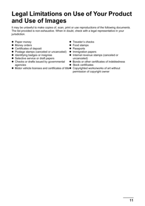 Page 1311
Legal Limitations on Use of Your Product 
and Use of Images
It may be unlawful to make copies of, scan, print or use reproductions of the following documents. 
The list provided is non-exhaustive. When in doubt, check with a legal representative in your 
jurisdiction.
zPaper money
zMoney orders
zCertificates of deposit
zPostage stamps (canceled or uncanceled)
zIdentifying badges or insignias
zSelective service or draft papers
zChecks or drafts issued by governmental 
agencies
zMotor vehicle licenses...