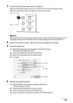 Page 129Chapter 6 127Printing from Your Computer
3Ensure that the proper paper source is selected.
When the Auto Sheet Feeder Lamp (A) is lit, paper is fed from the Auto Sheet Feeder.
When the Cassette Lamp (B) is lit, paper is fed from the Cassette.
4Create a document or open a file to print from the application software.
5Select the page size.
(1)Select [Page Setup] from the application software’s [File] menu.
The [Page Setup] dialog box opens.
(2)Confirm that [MP830] is selected in [Format for].
(3)Select the...