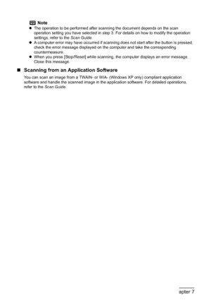 Page 134132Chapter 7Scanning Images
„Scanning from an Application Software
You can scan an image from a TWAIN- or WIA- (Windows XP only) compliant application 
software and handle the scanned image in the application software. For detailed operations, 
refer to the Scan Guide.
Note
zThe operation to be performed after scanning the document depends on the scan 
operation setting you have selected in step 3. For details on how to modify the operation 
settings, refer to the Scan Guide.
zA computer error may have...