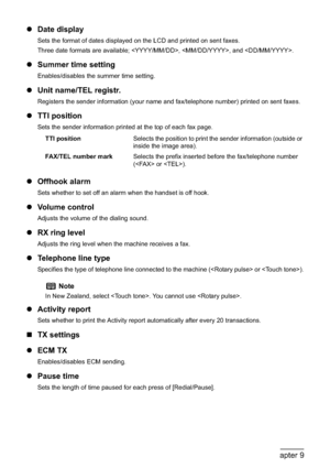 Page 140138Chapter 9Changing the Machine Settings
zDate display
Sets the format of dates displayed on the LCD and printed on sent faxes.
Three date formats are available; , , and .
zSummer time setting
Enables/disables the summer time setting.
zUnit name/TEL registr.
Registers the sender information (your name and fax/telephone number) printed on sent faxes.
zTTI position
Sets the sender information printed at the top of each fax page.
zOffhook alarm
Sets whether to set off an alarm when the handset is off...