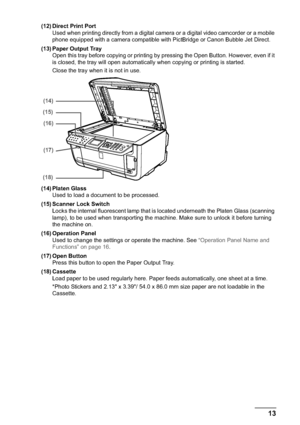 Page 15Chapter 1 13Before Printing
(12) Direct Print Port
Used when printing directly from a digital camera or a digital video camcorder or a mobile 
phone equipped with a camera compatible with PictBridge or Canon Bubble Jet Direct.
(13) Paper Output Tray
Open this tray before copying or printing by pressing the Open Button. However, even if it 
is closed, the tray will open automatically when copying or printing is started.
Close the tray when it is not in use.
(14) Platen Glass
Used to load a document to be...