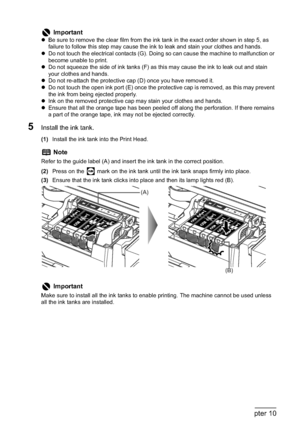 Page 148146Chapter 10Routine Maintenance
5Install the ink tank.
(1)Install the ink tank into the Print Head.
(2)Press on the   mark on the ink tank until the ink tank snaps firmly into place.
(3)Ensure that the ink tank clicks into place and then its lamp lights red (B).
Important
zBe sure to remove the clear film from the ink tank in the exact order shown in step 5, as 
failure to follow this step may cause the ink to leak and stain your clothes and hands.
zDo not touch the electrical contacts (G). Doing so can...