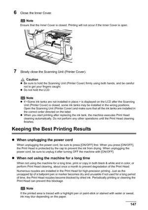 Page 149Chapter 10 147Routine Maintenance
6Close the Inner Cover.
7Slowly close the Scanning Unit (Printer Cover). 
Keeping the Best Printing Results
zWhen unplugging the power cord
When unplugging the power cord, be sure to press [ON/OFF] first. When you press [ON/OFF], 
the Print Head is protected by the cap to prevent the ink from drying. When unplugging the 
power cord, be sure to unplug it after turning OFF the machine with [ON/OFF].
zWhen not using the machine for a long time
When not using the machine for...