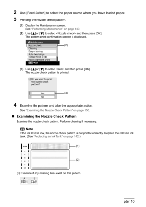 Page 152150Chapter 10Routine Maintenance
2Use [Feed Switch] to select the paper source where you have loaded paper.
3Printing the nozzle check pattern.
(1)Display the Maintenance screen.
See“Performing Maintenance” on page 149.
(2)Use [ ] or [ ] to select  and then press [OK].
The pattern print confirmation screen is displayed.
(3)Use [ ] or [ ] to select  and then press [OK].
The nozzle check pattern is printed.
4Examine the pattern and take the appropriate action.
See “Examining the Nozzle Check Pattern” on...